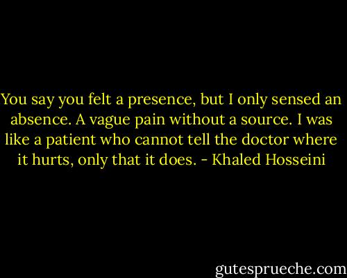 You say you felt a presence, but I only sensed an absence. A vague pain without a source. I was like a patient who cannot tell the doctor where it hurts, only that it does. - Khaled Hosseini