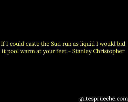 If I could caste the Sun run as liquid<br />I would bid it pool warm at your feet - Stanley Christopher