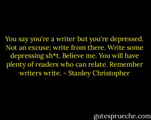 You say you're a writer but you're depressed. Not an excuse; write from there. Write some depressing sh*t. Believe me. You will have plenty of readers who can relate. Remember writers write. - Stanley Christopher