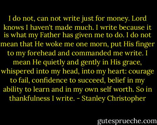 I do not, can not write just for money. Lord knows I haven't made much. I write because it is what my Father has given me to do. I do not mean that He woke me one morn, put His finger to my forehead and commanded me write. I mean He quietly and gently in His grace, whispered into my head, into my heart: courage to fail, confidence to succeed, belief in my ability to learn and in my own self worth. So in thankfulness I write. - Stanley Christopher