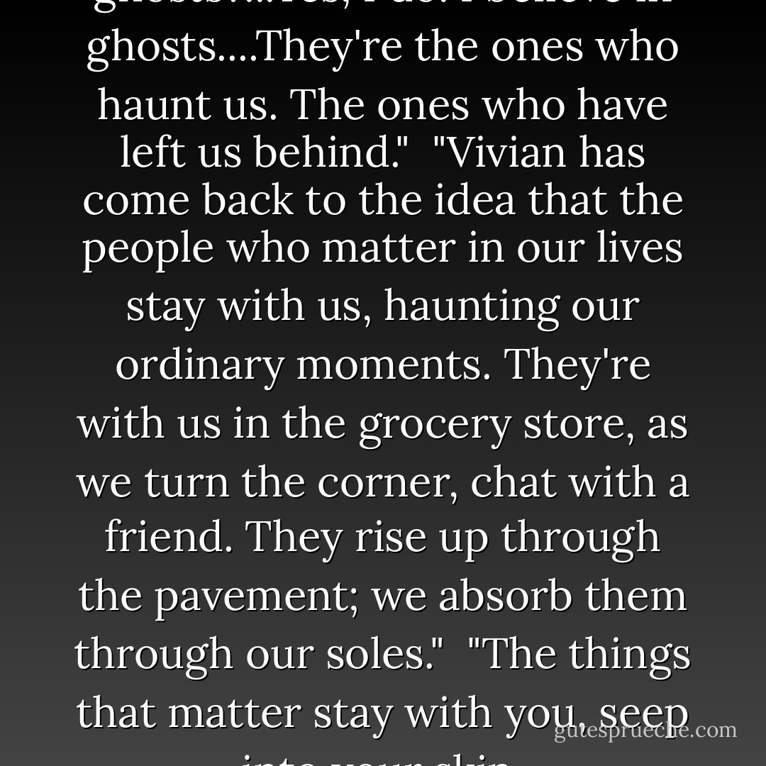 Do you believe in spirits? Or ghosts?...Yes, I do. I believe in ghosts....They're the ones who haunt us. The ones who have left us behind."<br /><br />"Vivian has come back to the idea that the people who matter in our lives stay with us, haunting our ordinary moments. They're with us in the grocery store, as we turn the corner, chat with a friend. They rise up through the pavement; we absorb them through our soles."<br /><br />"The things that matter stay with you, seep into your skin. - Christina Baker Kline
