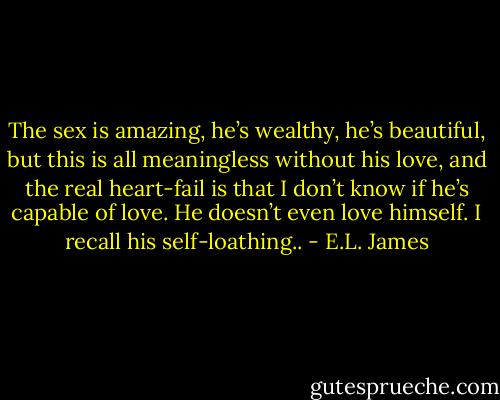 The sex is amazing, he’s wealthy, he’s beautiful, but this is all meaningless without his love, and the real heart-fail is that I don’t know if he’s capable of love. He doesn’t even love himself. I recall his self-loathing.. - E.L. James