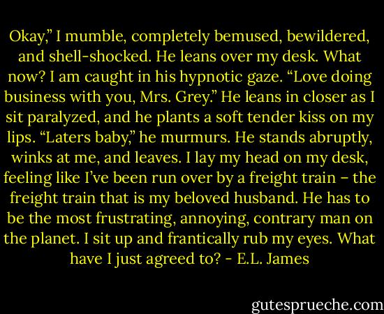 Okay,” I mumble, completely bemused, bewildered, and shell-shocked. He leans over my desk. What now? I am caught in his hypnotic gaze. “Love doing business with you, Mrs. Grey.” He leans in closer as I sit paralyzed, and he plants a soft tender kiss on my lips. “Laters baby,” he murmurs. He stands abruptly, winks at me, and leaves. I lay my head on my desk, feeling like I’ve been run over by a freight train – the freight train that is my beloved husband. He has to be the most frustrating, annoying, contrary man on the planet. I sit up and frantically rub my eyes. What have I just agreed to? - E.L. James