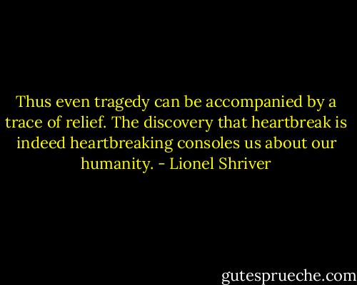 Thus even tragedy can be accompanied by a trace of relief. The discovery that heartbreak is indeed heartbreaking consoles us about our humanity. - Lionel Shriver