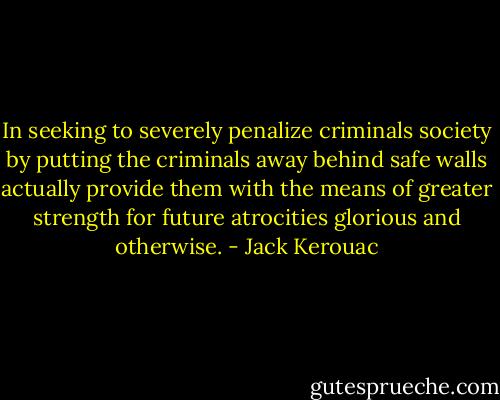 In seeking to severely penalize criminals society by putting the criminals away behind safe walls actually provide them with the means of greater strength for future atrocities glorious and otherwise. - Jack Kerouac