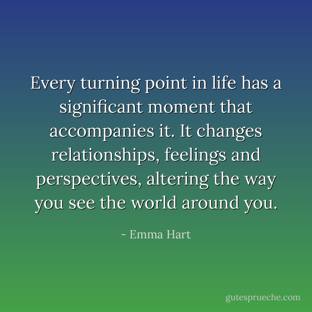 Every turning point in life has a significant moment that accompanies it. It changes relationships, feelings and perspectives, altering the way you see the world around you. - Emma Hart