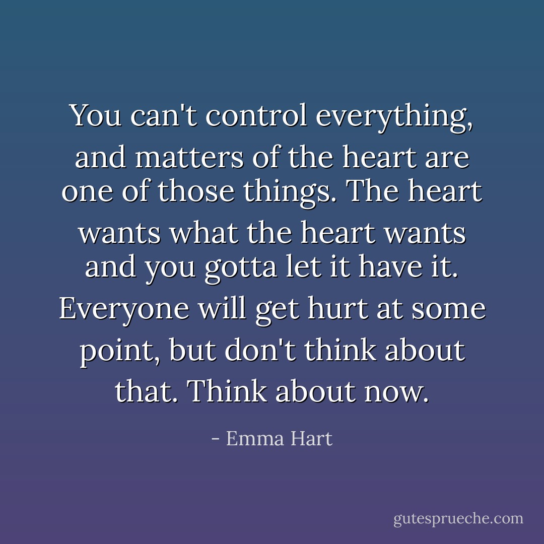 You can't control everything, and matters of the heart are one of those things. The heart wants what the heart wants and you gotta let it have it. Everyone will get hurt at some point, but don't think about that. Think about now. - Emma Hart