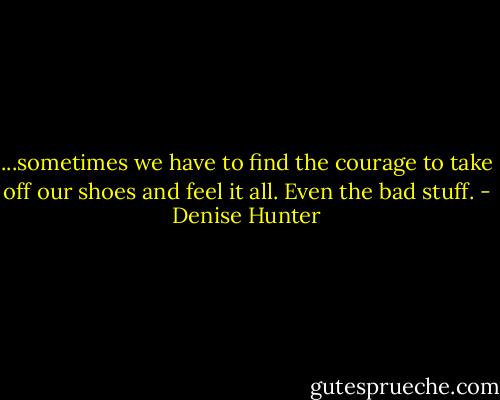 ...sometimes we have to find the courage to take off our shoes and feel it all. Even the bad stuff. - Denise Hunter