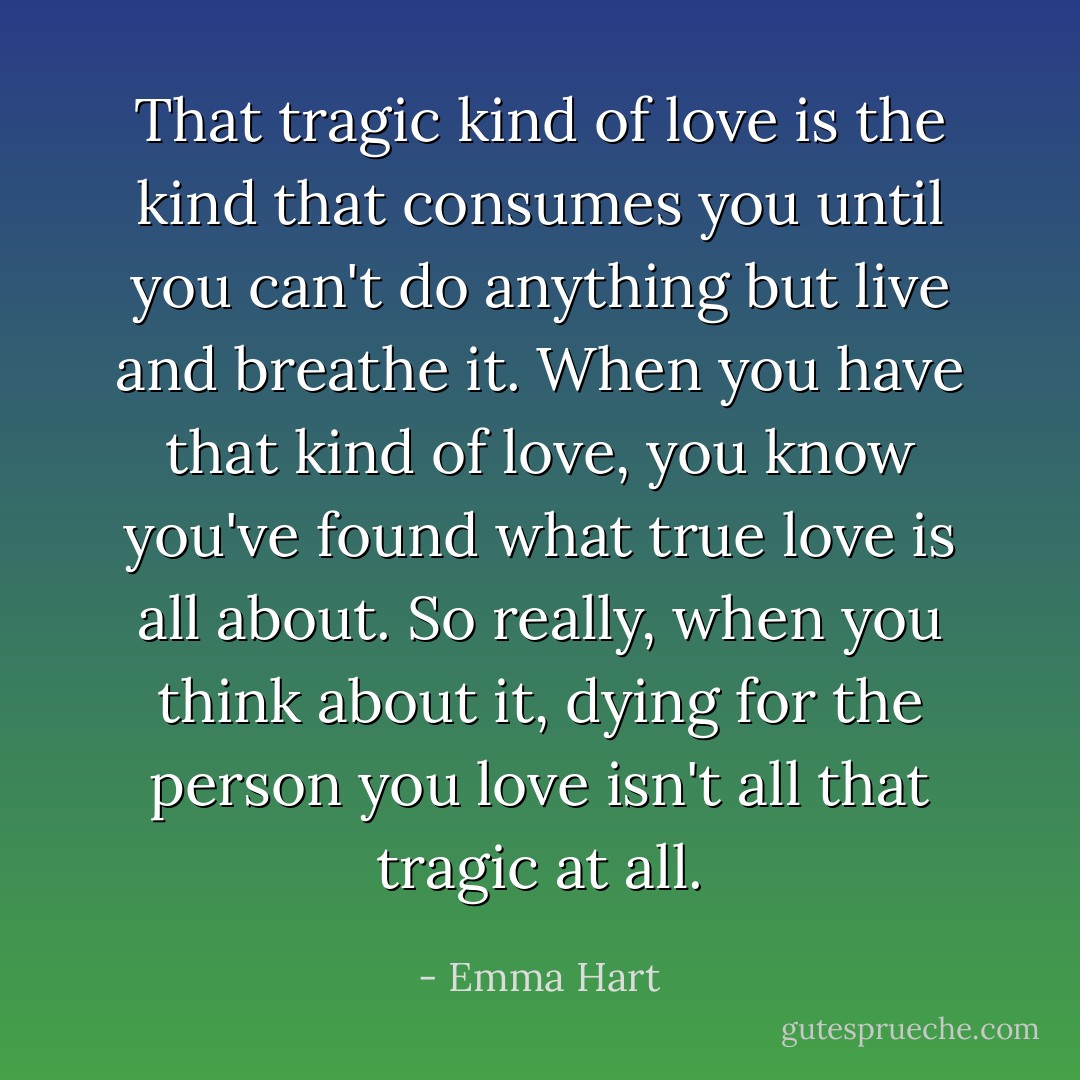 That tragic kind of love is the kind that consumes you until you can't do anything but live and breathe it. When you have that kind of love, you know you've found what true love is all about. So really, when you think about it, dying for the person you love isn't all that tragic at all. - Emma Hart