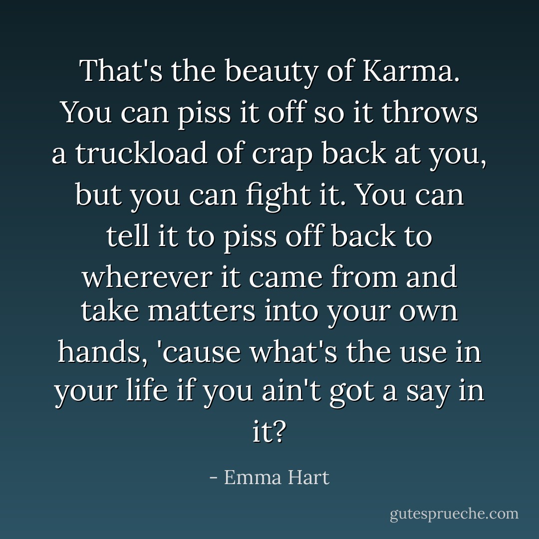 That's the beauty of Karma. You can piss it off so it throws a truckload of crap back at you, but you can fight it. You can tell it to piss off back to wherever it came from and take matters into your own hands, 'cause what's the use in your life if you ain't got a say in it? - Emma Hart