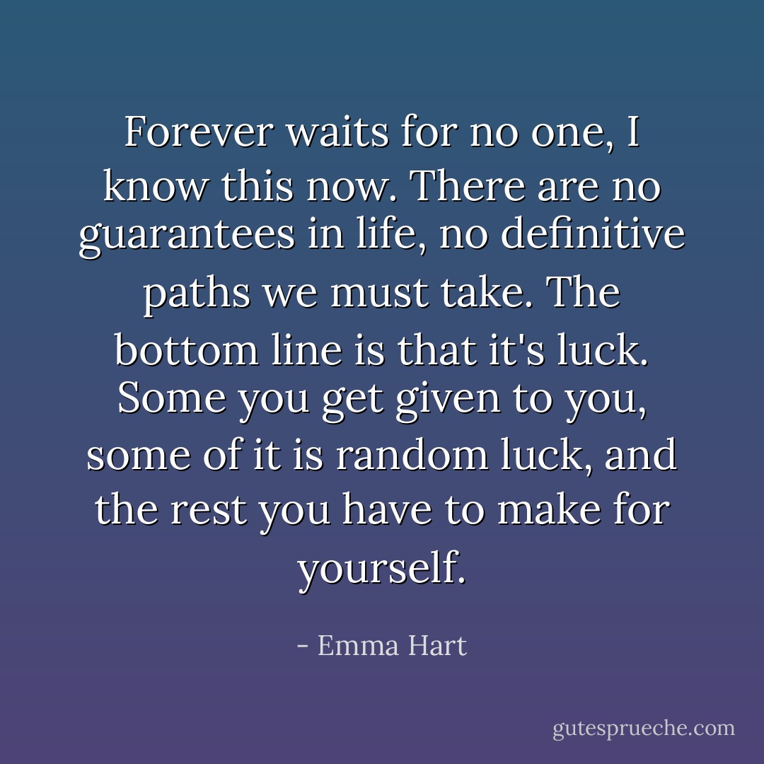 Forever waits for no one, I know this now. There are no guarantees in life, no definitive paths we must take. The bottom line is that it's luck. Some you get given to you, some of it is random luck, and the rest you have to make for yourself. - Emma Hart