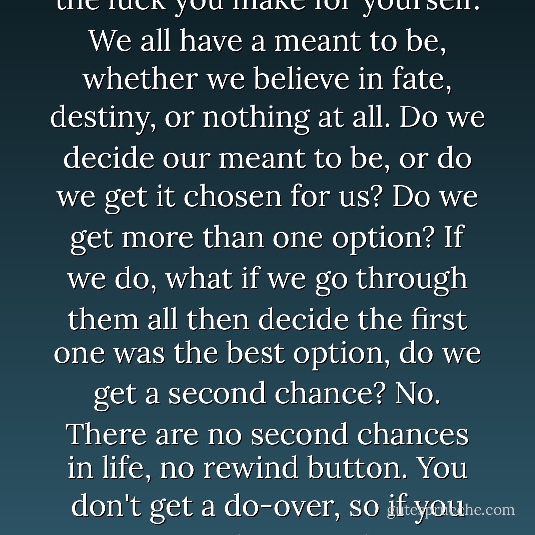 Despite having no definitive path, we all have places to go, people to meet, feelings to feel. Love, friendship and happiness are the luck you get given to you. What you do with them is the luck you make for yourself. We all have a meant to be, whether we believe in fate, destiny, or nothing at all. Do we decide our meant to be, or do we get it chosen for us? Do we get more than one option? If we do, what if we go through them all then decide the first one was the best option, do we get a second chance? No. There are no second chances in life, no rewind button. You don't get a do-over, so if you want something you have to run, smash into it and grab it with everything you have. You have to take it and hold onto it tightly before it's too late. One life. One chance. One love. - Emma Hart