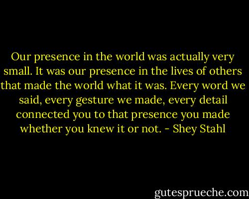 Our presence in the world was actually very small. It was our presence in the lives of others that made the world what it was. Every word we said, every gesture we made, every detail connected you to that presence you made whether you knew it or not. - Shey Stahl