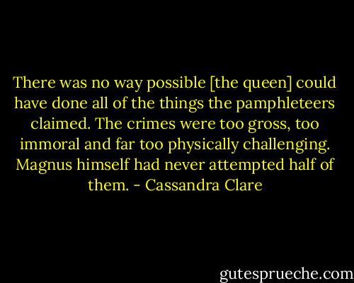 There was no way possible [the queen] could have done all of the things the pamphleteers claimed. The crimes were too gross, too immoral and far too physically challenging. Magnus himself had never attempted half of them. - Cassandra Clare