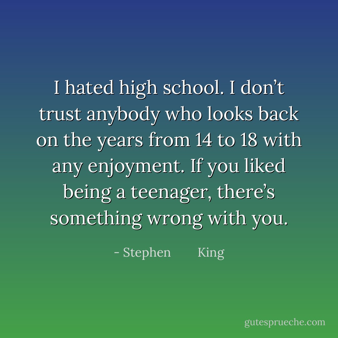 I hated high school. I don’t trust anybody who looks back on the years from 14 to 18 with any enjoyment. If you liked being a teenager, there’s something wrong with you. - Stephen        King