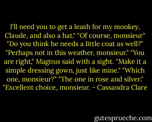 I'll need you to get a leash for my monkey, Claude, and also a hat."<br />"Of course, monsieur"<br />"Do you think he needs a little coat as well?"<br />"Perhaps not in this weather, monsieur."<br />"You are right," Magnus said with a sight. "Make it a simple dressing gown, just like mine."<br />"Which one, monsieur?"<br />"The one in rose and silver."<br />"Excellent choice, monsieur. - Cassandra Clare