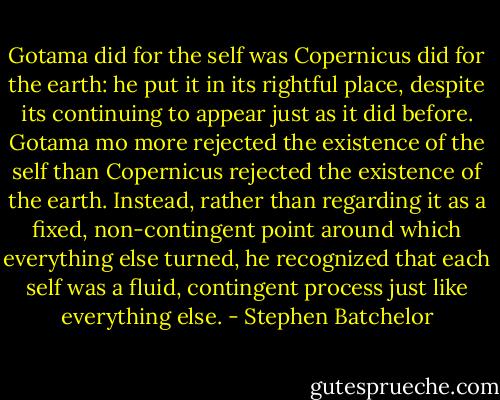 Gotama did for the self was Copernicus did for the earth: he put it in its rightful place, despite its continuing to appear just as it did before. Gotama mo more rejected the existence of the self than Copernicus rejected the existence of the earth. Instead, rather than regarding it as a fixed, non-contingent point around which everything else turned, he recognized that each self was a fluid, contingent process just like everything else. - Stephen Batchelor