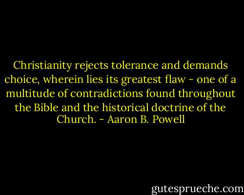 Christianity rejects tolerance and demands choice, wherein lies its greatest flaw - one of a multitude of contradictions found throughout the Bible and the historical doctrine of the Church. - Aaron B. Powell