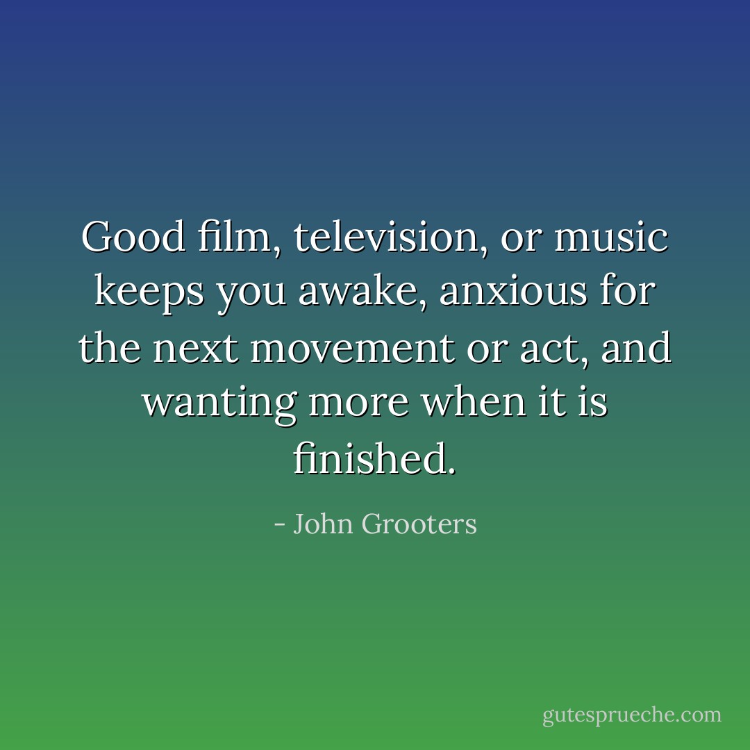 Good film, television, or music keeps you awake, anxious for the next movement or act, and wanting more when it is finished. - John Grooters