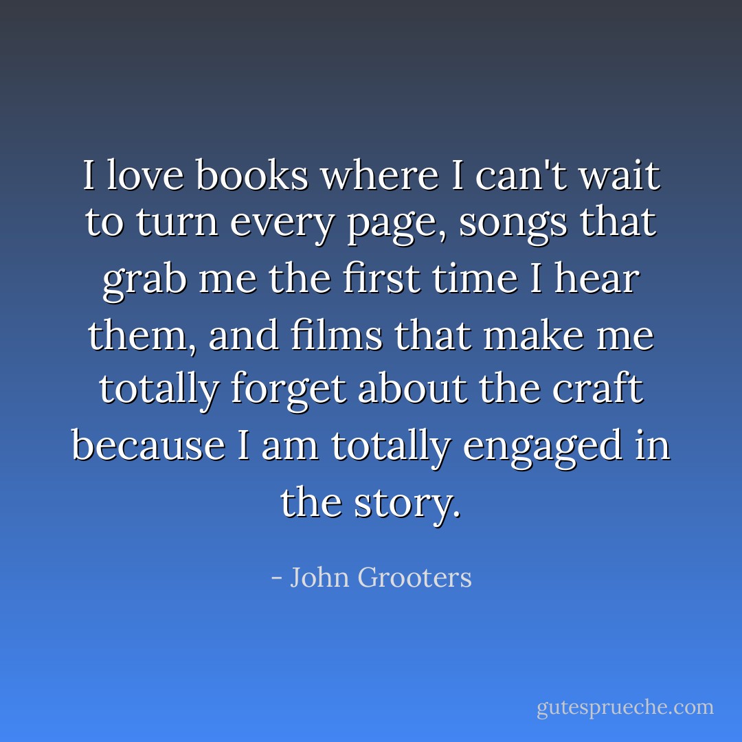 I love books where I can't wait to turn every page, songs that grab me the first time I hear them, and films that make me totally forget about the craft because I am totally engaged in the story. - John Grooters