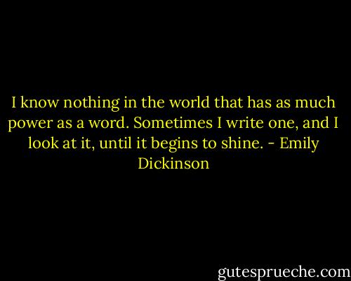 I know nothing in the world that has as much power as a word. Sometimes I write one, and I look at it, until it begins to shine. - Emily Dickinson