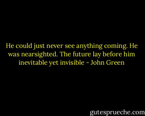 He could just never see anything coming. He was nearsighted. The future lay before him inevitable yet invisible - John Green