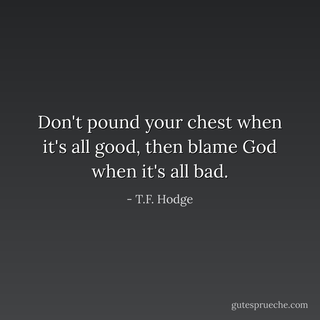 Don't pound your chest when it's all good, then blame God when it's all bad. - T.F. Hodge