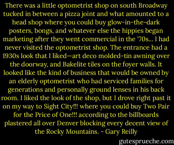 There was a little optometrist shop on south Broadway tucked in between a pizza joint and what amounted to a head shop where you could buy glow-in-the-dark posters, bongs, and whatever else the hippies began marketing after they went commercial in the '70s... I had never visited the optometrist shop. The entrance had a 1930s look that I liked—art deco molded-tin awning over the doorway, and Bakelite tiles on the foyer walls. It looked like the kind of business that would be owned by an elderly optometrist who had serviced families for generations and personally ground lenses in his back room. I liked the look of the shop, but I drove right past it on my way to Sight City!!! where you could buy Two Pair for the Price of One!!! according to the billboards plastered all over Denver blocking every decent view of the Rocky Mountains. - Gary Reilly