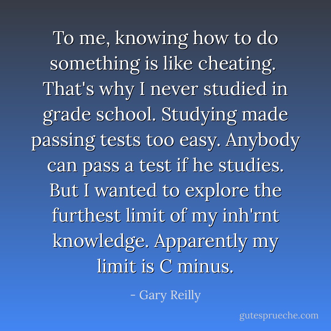 To me, knowing how to do something is like cheating.<br /><br />That's why I never studied in grade school. Studying made passing tests too easy. Anybody can pass a test if he studies. But I wanted to explore the furthest limit of my <i>inh'rnt</i> knowledge. Apparently my limit is C minus. - Gary Reilly
