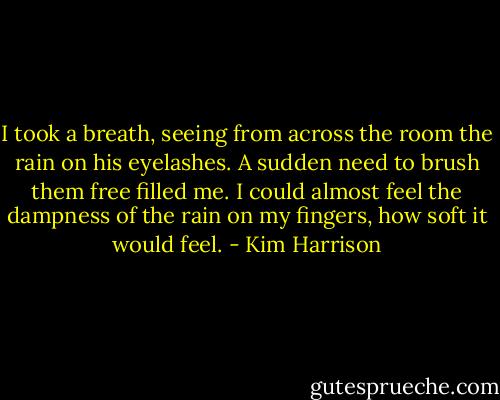 I took a breath, seeing from across the room the rain on his eyelashes. A sudden need to brush them free filled me. I could almost feel the dampness of the rain on my fingers, how soft it would feel. - Kim Harrison