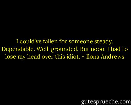 I could’ve fallen for someone steady. Dependable. Well-grounded. But nooo, I had to lose my head over this idiot. - Ilona Andrews