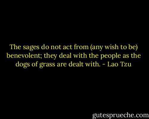 The sages do not act from (any wish to be) benevolent; they deal with the people as the dogs of grass are dealt with. - Lao Tzu