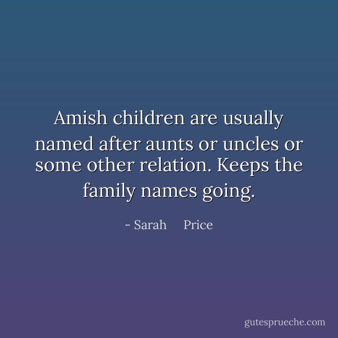 Amish children are usually named after aunts or uncles or some other relation. Keeps the family names going. - Sarah     Price