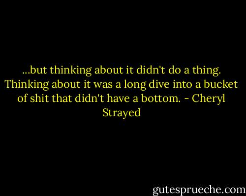 ...but thinking about it didn't do a thing. Thinking about it was a long dive into a bucket of shit that didn't have a bottom. - Cheryl Strayed