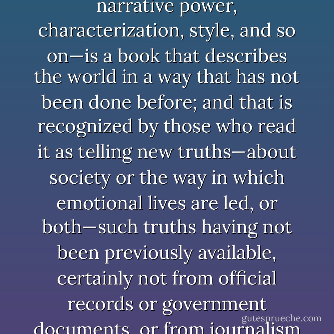 I think a great book—leaving aside other qualities such as narrative power, characterization, style, and so on—is a book that describes the world in a way that has not been done before; and that is recognized by those who read it as telling new truths—about society or the way in which emotional lives are led, or both—such truths having not been previously available, certainly not from official records or government documents, or from journalism or television. - Julian Barnes