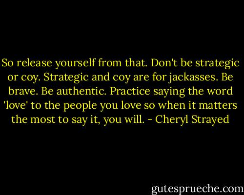 So release yourself from that. Don't be strategic or coy. Strategic and coy are for jackasses. Be brave. Be authentic. Practice saying the word 'love' to the people you love so when it matters the most to say it, you will. - Cheryl Strayed