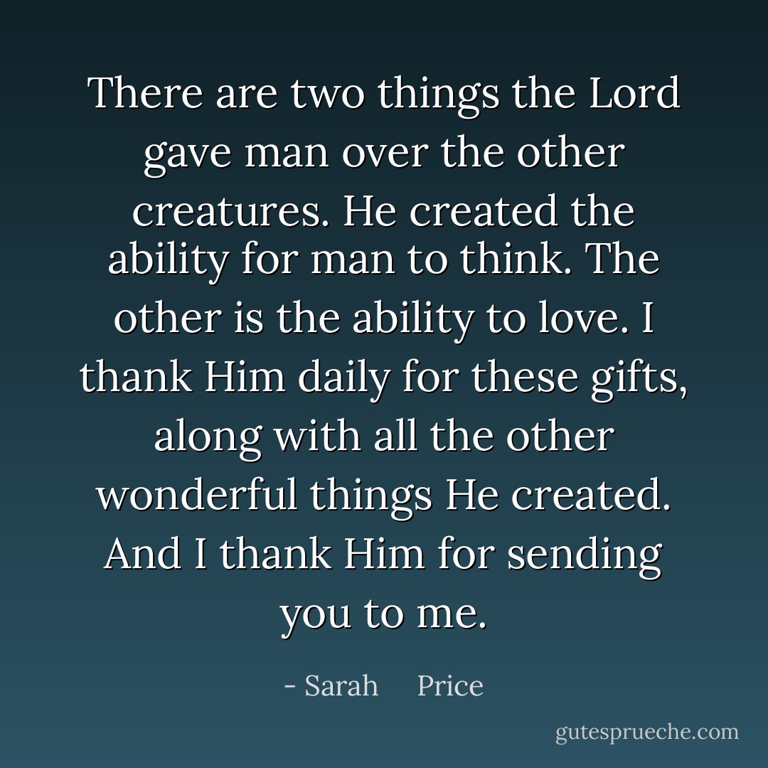 There are two things the Lord gave man over the other creatures. He created the ability for man to think. The other is the ability to love.<br />I thank Him daily for these gifts, along with all the other wonderful things He created. And I thank Him for sending you to me. - Sarah     Price