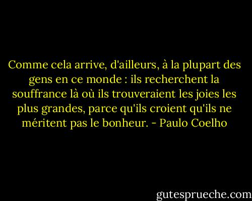 Comme cela arrive, d'ailleurs, à la plupart des gens en ce monde : ils recherchent la souffrance là où ils trouveraient les joies les plus grandes, parce qu'ils croient qu'ils ne méritent pas le bonheur. - Paulo Coelho