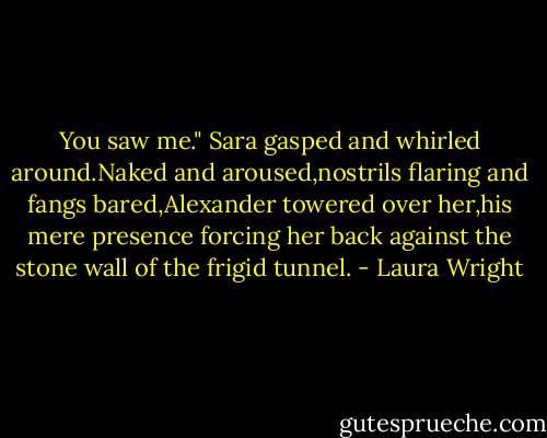 You saw me."<br />Sara gasped and whirled around.Naked and aroused,nostrils flaring and fangs bared,Alexander towered over her,his mere presence forcing her back against the stone wall of the frigid tunnel. - Laura Wright