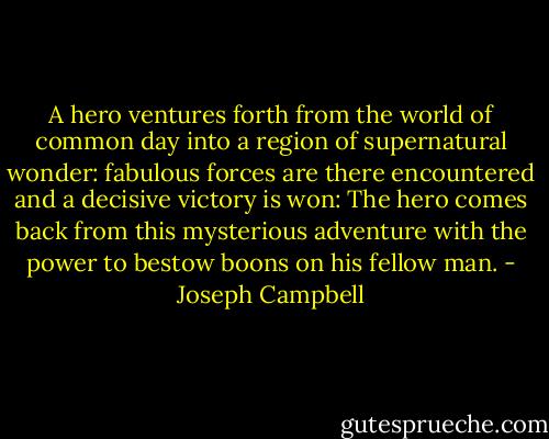 A hero ventures forth from the world of common day into a region of supernatural wonder: fabulous forces are there encountered and a decisive victory is won: The hero comes back from this mysterious adventure with the power to bestow boons on his fellow man. - Joseph Campbell