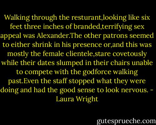 Walking through the resturant,looking like six feet three inches of branded,terrifying sex appeal was Alexander.The other patrons seemed to either shrink in his presence or,and this was mostly the female clientele,stare covetously while their dates slumped in their chairs unable to compete with the godforce walking past.Even the staff stopped what they were doing and had the good sense to look nervous. - Laura Wright