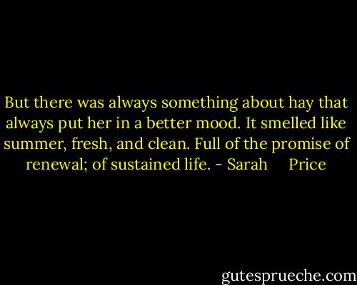 But there was always something about hay that always put her in a better mood. It smelled like summer, fresh, and clean. Full of the promise of renewal; of sustained life. - Sarah     Price