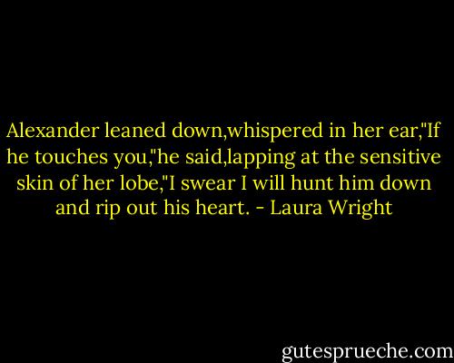 Alexander leaned down,whispered in her ear,"If he touches you,"he said,lapping at the sensitive skin of her lobe,"I swear I will hunt him down and rip out his heart. - Laura Wright