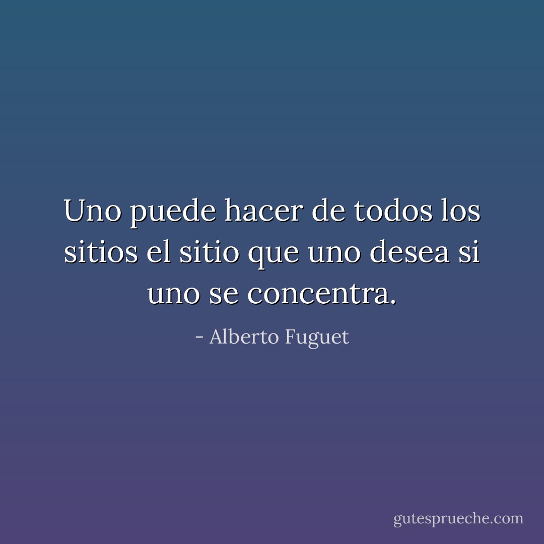 Uno puede hacer de todos los sitios el sitio que uno desea si uno se concentra. - Alberto Fuguet