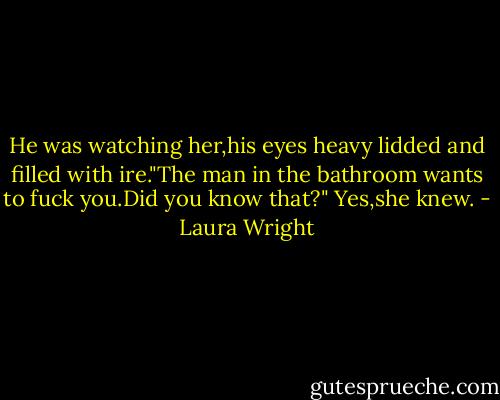 He was watching her,his eyes heavy lidded and filled with ire."The man in the bathroom wants to fuck you.Did you know that?"<br />Yes,she knew. - Laura Wright