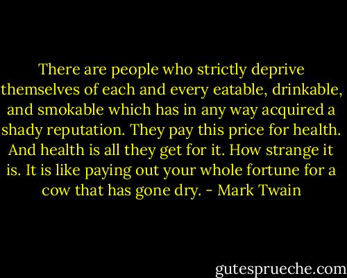 There are people who strictly deprive themselves of each and every eatable, drinkable, and smokable which has in any way acquired a shady reputation. They pay this price for health. And health is all they get for it. How strange it is. It is like paying out your whole fortune for a cow that has gone dry. - Mark Twain