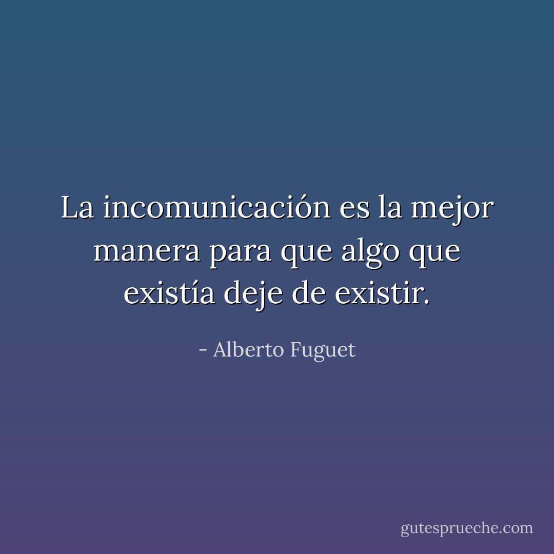 La incomunicación es la mejor manera para que algo que existía deje de existir. - Alberto Fuguet