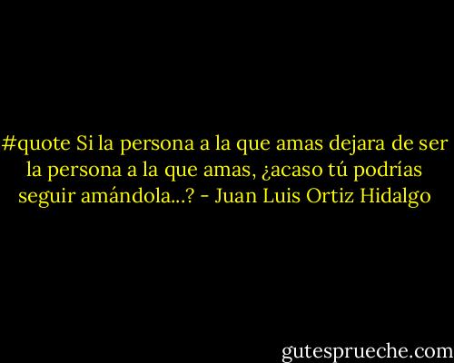 #quote Si la persona a la que amas dejara de ser la persona a la que amas, ¿acaso tú podrías seguir amándola...? - Juan Luis Ortiz Hidalgo
