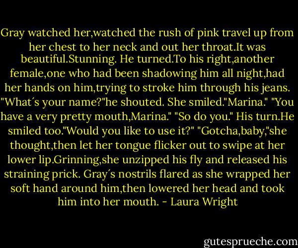 Gray watched her,watched the rush of pink travel up from her chest to her neck and out her throat.It was beautiful.Stunning.<br />He turned.To his right,another female,one who had been shadowing him all night,had her hands on him,trying to stroke him through his jeans.<br />"What´s your name?"he shouted.<br />She smiled."Marina."<br />"You have a very pretty mouth,Marina."<br />"So do you."<br />His turn.He smiled too."Would you like to use it?"<br />"Gotcha,baby,"she thought,then let her tongue flicker out to swipe at her lower lip.Grinning,she unzipped his fly and released his straining prick.<br />Gray´s nostrils flared as she wrapped her soft hand around him,then lowered her head and took him into her mouth. - Laura Wright