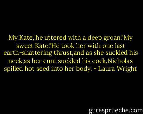 My Kate,"he uttered with a deep groan."My sweet Kate."He took her with one last earth-shattering thrust,and as she suckled his neck,as her cunt suckled his cock,Nicholas spilled hot seed into her body. - Laura Wright